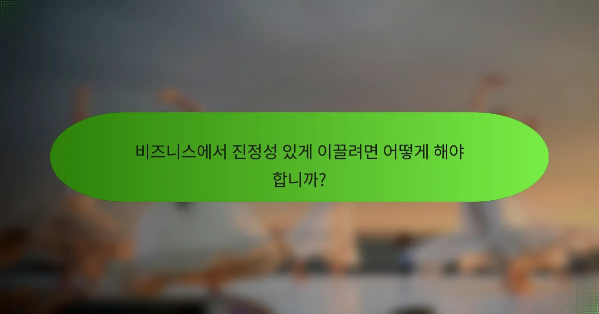 비즈니스에서 진정성 있게 이끌려면 어떻게 해야 합니까?